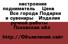 настроение подниматель) › Цена ­ 200 - Все города Подарки и сувениры » Изделия ручной работы   . Псковская обл.